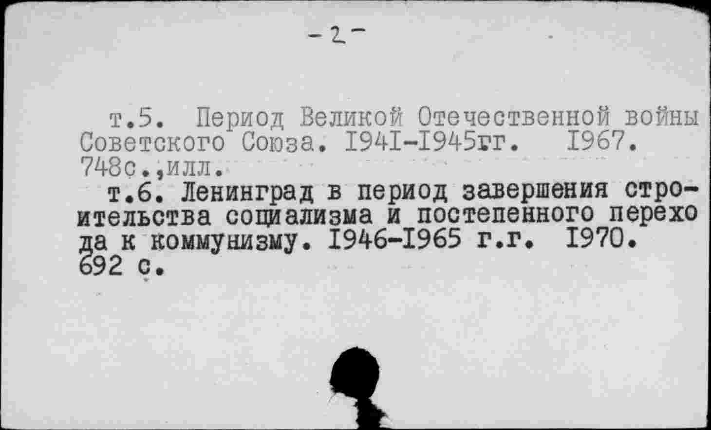 ﻿_ 7 —
т.5. Период Великой Отечественной войны Советского Союза. 1941-1945гг.	1967.
748с.,илл.
т.6. Ленинград в период завершения строительства социализма и постепенного перехо да к коммунизму. 1946-1965 г.г. 1970. 692 с.